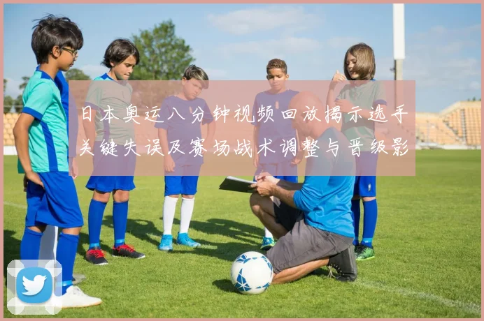 日本奥运八分钟视频回放揭示选手关键失误及赛场战术调整与晋级影响