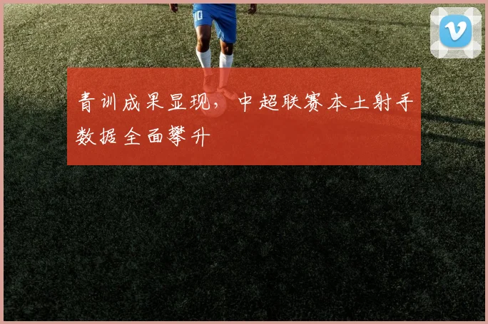 青训成果显现，中超联赛本土射手数据全面攀升