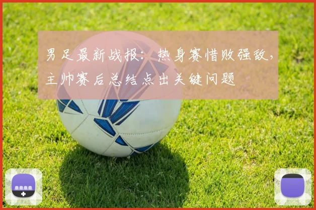男足最新战报：热身赛惜败强敌，主帅赛后总结点出关键问题