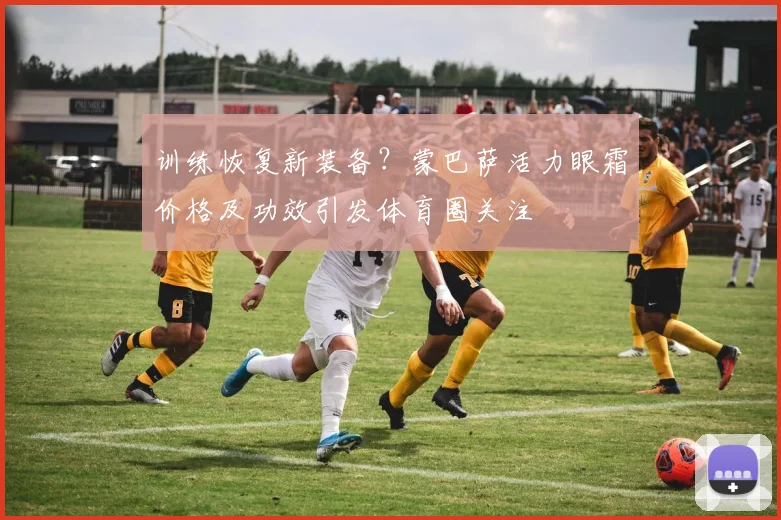 训练恢复新装备？蒙巴萨活力眼霜价格及功效引发体育圈关注