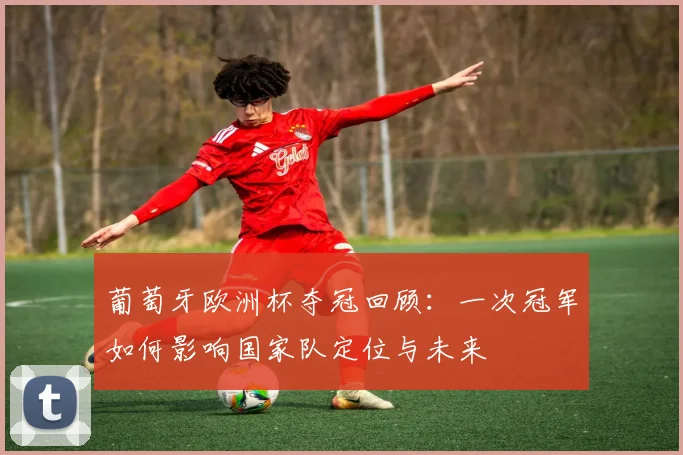 葡萄牙欧洲杯夺冠回顾：一次冠军如何影响国家队定位与未来